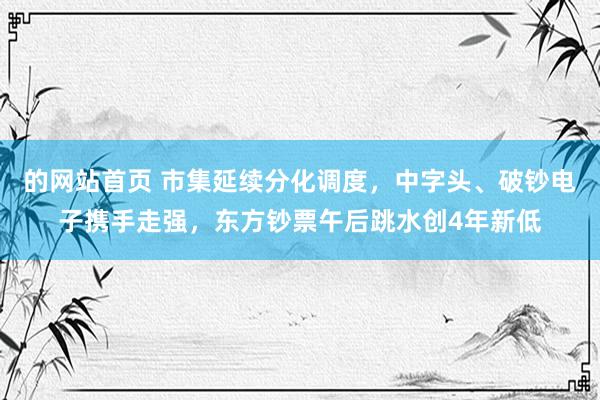 的网站首页 市集延续分化调度，中字头、破钞电子携手走强，东方钞票午后跳水创4年新低