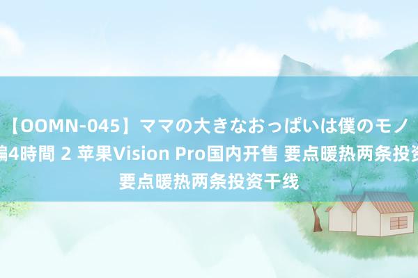 【OOMN-045】ママの大きなおっぱいは僕のモノ 総集編4時間 2 苹果Vision Pro国内开售 要点暖热两条投资干线