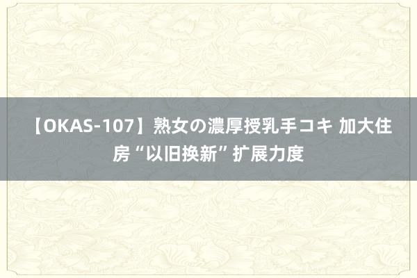 【OKAS-107】熟女の濃厚授乳手コキ 加大住房“以旧换新”扩展力度