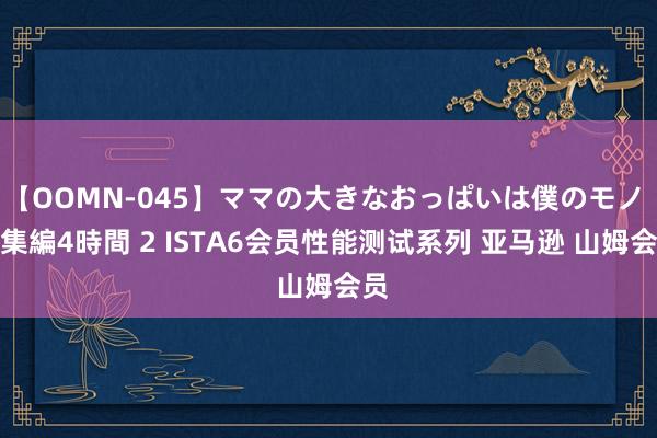 【OOMN-045】ママの大きなおっぱいは僕のモノ 総集編4時間 2 ISTA6会员性能测试系列 亚马逊 山姆会员