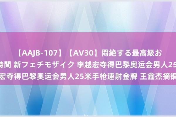 【AAJB-107】【AV30】悶絶する最高級おっぱい生々しい性交 4時間 新フェチモザイク 李越宏夺得巴黎奥运会男人25米手枪速射金牌 王鑫杰摘铜牌