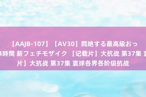 【AAJB-107】【AV30】悶絶する最高級おっぱい生々しい性交 4時間 新フェチモザイク 【记载片】大抗战 第37集 寰球各界各阶级抗战