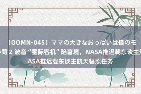 【OOMN-045】ママの大きなおっぱいは僕のモノ 総集編4時間 2 波音“星际客机”陷窘境，NASA推迟载东谈主航天辐照任务