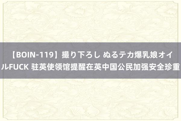 【BOIN-119】撮り下ろし ぬるテカ爆乳娘オイルFUCK 驻英使领馆提醒在英中国公民加强安全珍重