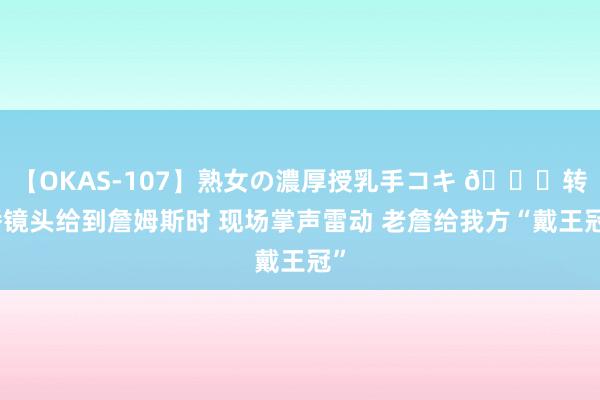 【OKAS-107】熟女の濃厚授乳手コキ ?转播镜头给到詹姆斯时 现场掌声雷动 老詹给我方“戴王冠”