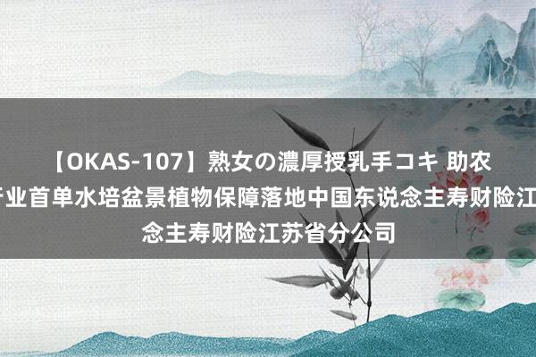 【OKAS-107】熟女の濃厚授乳手コキ 助农惠农|江苏行业首单水培盆景植物保障落地中国东说念主寿财险江苏省分公司