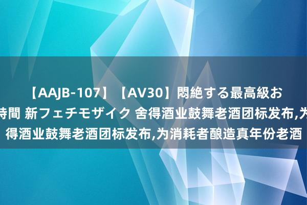 【AAJB-107】【AV30】悶絶する最高級おっぱい生々しい性交 4時間 新フェチモザイク 舍得酒业鼓舞老酒团标发布，为消耗者酿造真年份老酒