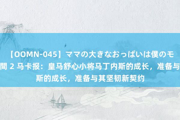 【OOMN-045】ママの大きなおっぱいは僕のモノ 総集編4時間 2 马卡报：皇马舒心小将马丁内斯的成长，准备与其坚韧新契约