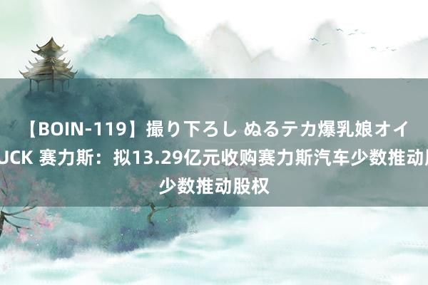 【BOIN-119】撮り下ろし ぬるテカ爆乳娘オイルFUCK 赛力斯：拟13.29亿元收购赛力斯汽车少数推动股权