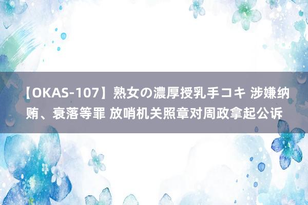 【OKAS-107】熟女の濃厚授乳手コキ 涉嫌纳贿、衰落等罪 放哨机关照章对周政拿起公诉