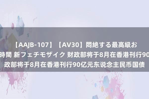 【AAJB-107】【AV30】悶絶する最高級おっぱい生々しい性交 4時間 新フェチモザイク 财政部将于8月在香港刊行90亿元东说念主民币国债