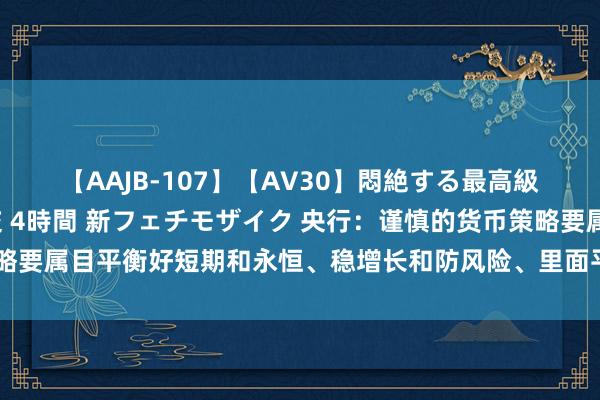 【AAJB-107】【AV30】悶絶する最高級おっぱい生々しい性交 4時間 新フェチモザイク 央行：谨慎的货币策略要属目平衡好短期和永恒、稳增长和防风险、里面平衡和外部平衡的关系