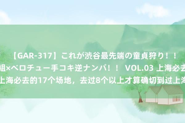 【GAR-317】これが渋谷最先端の童貞狩り！！ 超ド派手ギャル5人組×ベロチュー手コキ逆ナンパ！！ VOL.03 上海必去的17个场地，去过8个以上才算确切到过上海，你去过几个