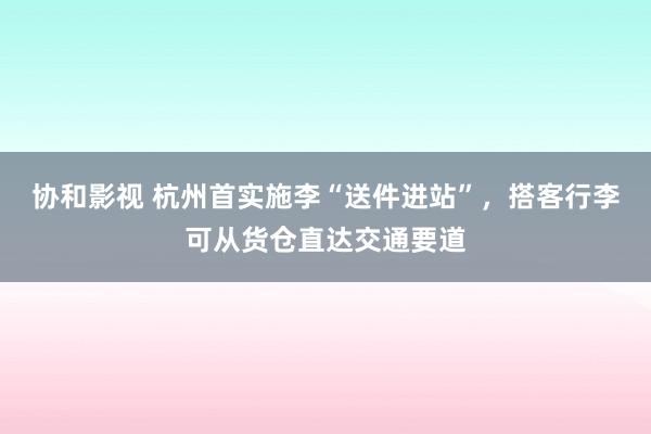 协和影视 杭州首实施李“送件进站”，搭客行李可从货仓直达交通要道