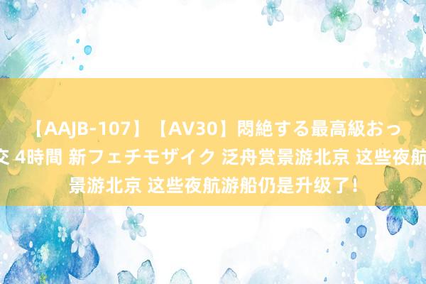 【AAJB-107】【AV30】悶絶する最高級おっぱい生々しい性交 4時間 新フェチモザイク 泛舟赏景游北京 这些夜航游船仍是升级了！