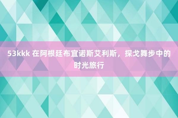 53kkk 在阿根廷布宜诺斯艾利斯，探戈舞步中的时光旅行