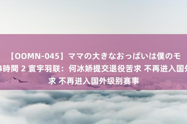 【OOMN-045】ママの大きなおっぱいは僕のモノ 総集編4時間 2 寰宇羽联：何冰娇提交退役苦求 不再进入国外级别赛事