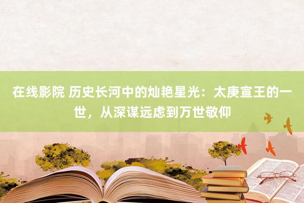 在线影院 历史长河中的灿艳星光：太庚宣王的一世，从深谋远虑到万世敬仰