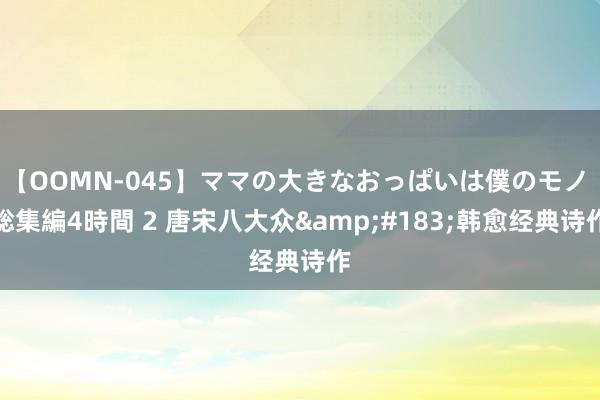 【OOMN-045】ママの大きなおっぱいは僕のモノ 総集編4時間 2 唐宋八大众&#183;韩愈经典诗作