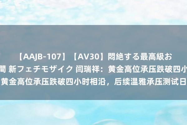 【AAJB-107】【AV30】悶絶する最高級おっぱい生々しい性交 4時間 新フェチモザイク 闫瑞祥：黄金高位承压跌破四小时相沿，后续温雅承压测试日线相沿