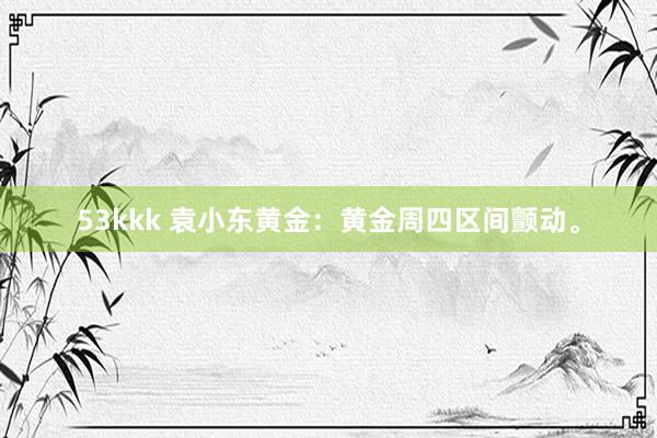 53kkk 袁小东黄金：黄金周四区间颤动。