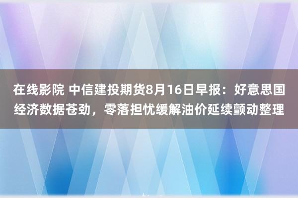 在线影院 中信建投期货8月16日早报：好意思国经济数据苍劲，零落担忧缓解油价延续颤动整理