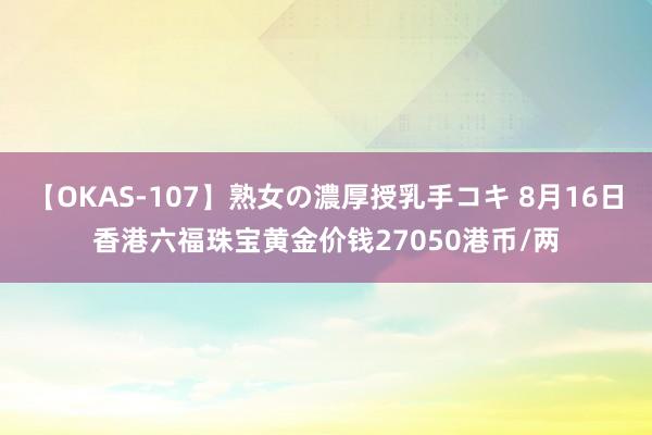 【OKAS-107】熟女の濃厚授乳手コキ 8月16日香港六福珠宝黄金价钱27050港币/两