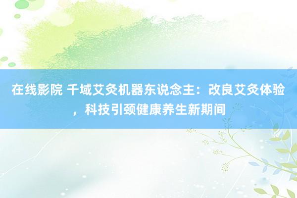 在线影院 千域艾灸机器东说念主：改良艾灸体验，科技引颈健康养生新期间