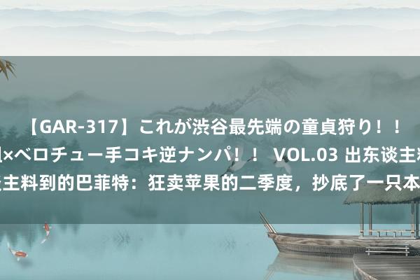 【GAR-317】これが渋谷最先端の童貞狩り！！ 超ド派手ギャル5人組×ベロチュー手コキ逆ナンパ！！ VOL.03 出东谈主料到的巴菲特：狂卖苹果的二季度，抄底了一只本年暴跌的好意思妆股