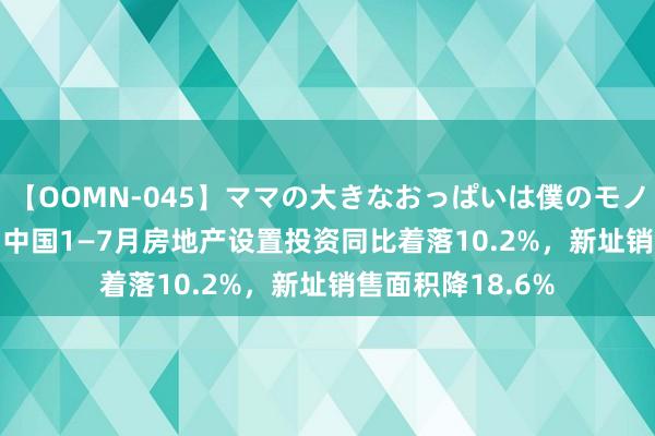 【OOMN-045】ママの大きなおっぱいは僕のモノ 総集編4時間 2 中国1—7月房地产设置投资同比着落10.2%，新址销售面积降18.6%