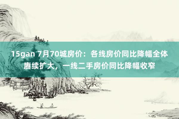 15gan 7月70城房价：各线房价同比降幅全体赓续扩大，一线二手房价同比降幅收窄