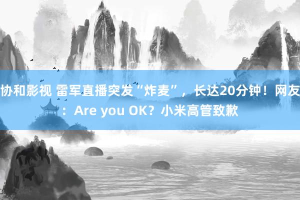 协和影视 雷军直播突发“炸麦”，长达20分钟！网友：Are you OK？小米高管致歉