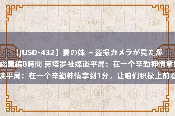 【JUSD-432】妻の妹 ～盗撮カメラが見た爆乳の妹を襲う男の遍歴～ 総集編8時間 劳塔罗社媒谈平局：在一个辛勤神情拿到1分，让咱们积极上前看