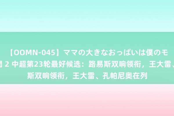 【OOMN-045】ママの大きなおっぱいは僕のモノ 総集編4時間 2 中超第23轮最好候选：路易斯双响领衔，王大雷、孔帕尼奥在列