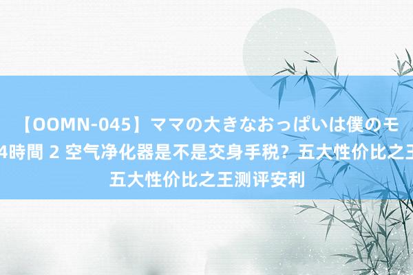 【OOMN-045】ママの大きなおっぱいは僕のモノ 総集編4時間 2 空气净化器是不是交身手税？五大性价比之王测评安利