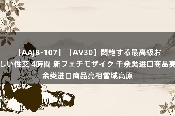 【AAJB-107】【AV30】悶絶する最高級おっぱい生々しい性交 4時間 新フェチモザイク 千余类进口商品亮相雪域高原