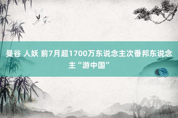 曼谷 人妖 前7月超1700万东说念主次番邦东说念主“游中国”