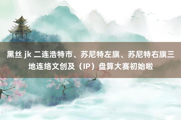 黑丝 jk 二连浩特市、苏尼特左旗、苏尼特右旗三地连络文创及（IP）盘算大赛初始啦