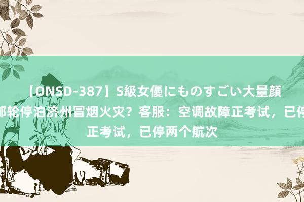 【ONSD-387】S級女優にものすごい大量顔射4時間 邮轮停泊济州冒烟火灾？客服：空调故障正考试，已停两个航次