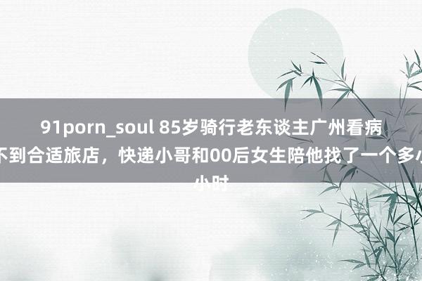 91porn_soul 85岁骑行老东谈主广州看病找不到合适旅店，快递小哥和00后女生陪他找了一个多小时