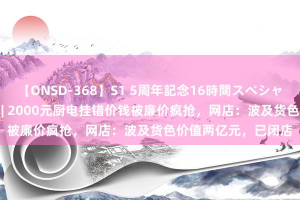 【ONSD-368】S1 5周年記念16時間スペシャル WHITE 一周沸点 | 2000元厨电挂错价钱被廉价疯抢，网店：波及货色价值两亿元，已闭店