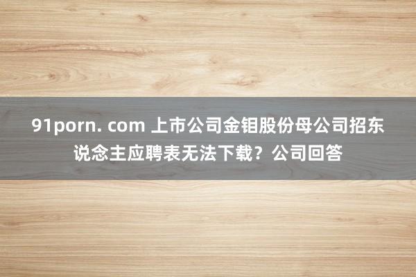 91porn. com 上市公司金钼股份母公司招东说念主应聘表无法下载？公司回答