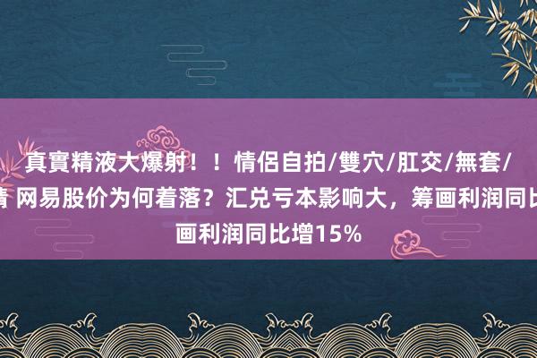 真實精液大爆射！！情侶自拍/雙穴/肛交/無套/大量噴精 网易股价为何着落？汇兑亏本影响大，筹画利润同比增15%