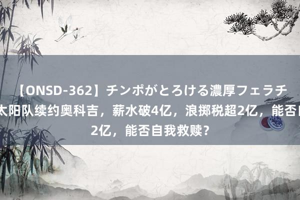 【ONSD-362】チンポがとろける濃厚フェラチオ4時間 太阳队续约奥科吉，薪水破4亿，浪掷税超2亿，能否自我救赎？