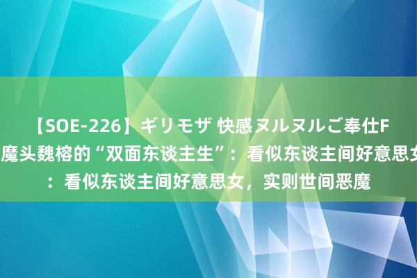 【SOE-226】ギリモザ 快感ヌルヌルご奉仕FUCK Ami 缅北女魔头魏榕的“双面东谈主生”：看似东谈主间好意思女，实则世间恶魔