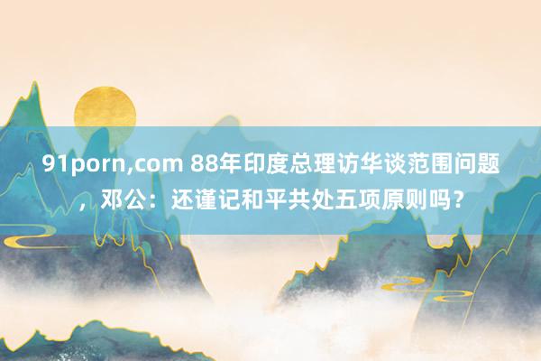 91porn，com 88年印度总理访华谈范围问题，邓公：还谨记和平共处五项原则吗？