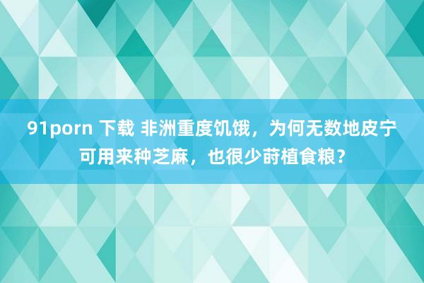 91porn 下载 非洲重度饥饿，为何无数地皮宁可用来种芝麻，也很少莳植食粮？