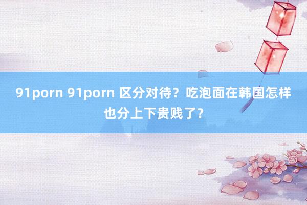 91porn 91porn 区分对待？吃泡面在韩国怎样也分上下贵贱了？