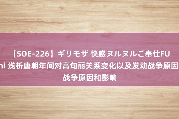 【SOE-226】ギリモザ 快感ヌルヌルご奉仕FUCK Ami 浅析唐朝年间对高句丽关系变化以及发动战争原因和影响