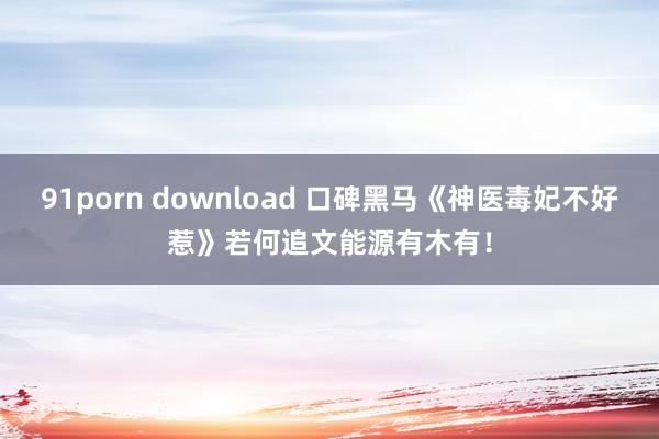 91porn download 口碑黑马《神医毒妃不好惹》若何追文能源有木有！